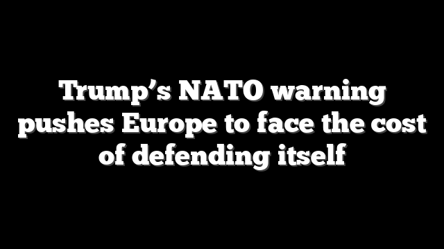 Trump’s NATO warning pushes Europe to face the cost of defending itself
