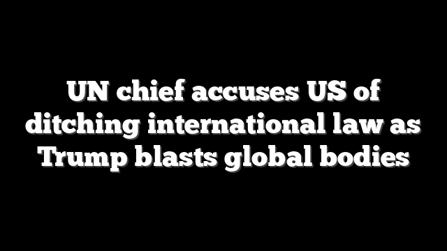 UN chief accuses US of ditching international law as Trump blasts global bodies