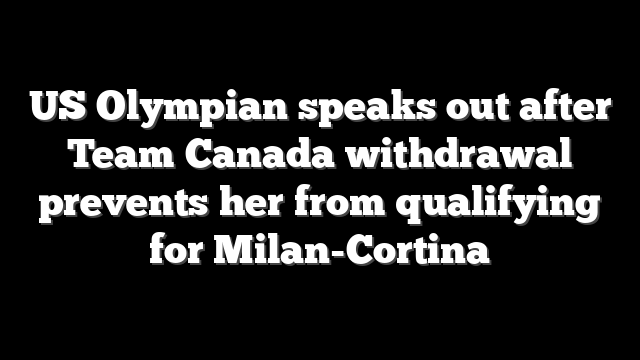 US Olympian speaks out after Team Canada withdrawal prevents her from qualifying for Milan-Cortina