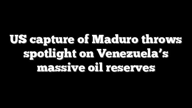 US capture of Maduro throws spotlight on Venezuela’s massive oil reserves