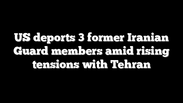 US deports 3 former Iranian Guard members amid rising tensions with Tehran