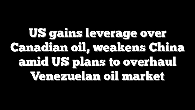 US gains leverage over Canadian oil, weakens China amid US plans to overhaul Venezuelan oil market