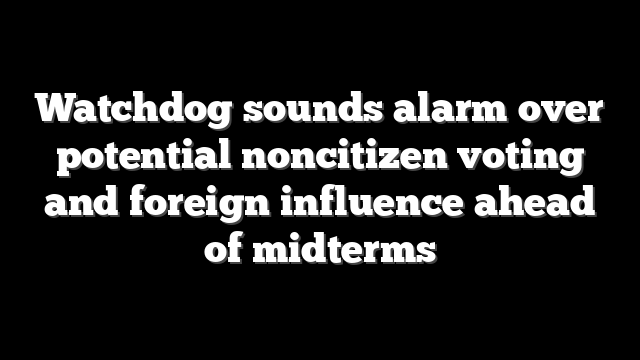 Watchdog sounds alarm over potential noncitizen voting and foreign influence ahead of midterms