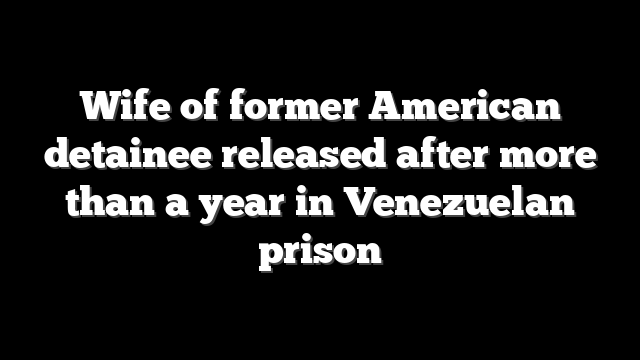 Wife of former American detainee released after more than a year in Venezuelan prison