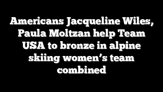 Americans Jacqueline Wiles, Paula Moltzan help Team USA to bronze in alpine skiing women’s team combined
