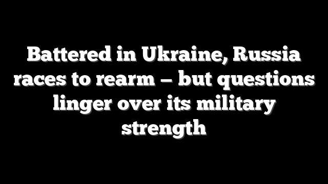 Battered in Ukraine, Russia races to rearm — but questions linger over its military strength
