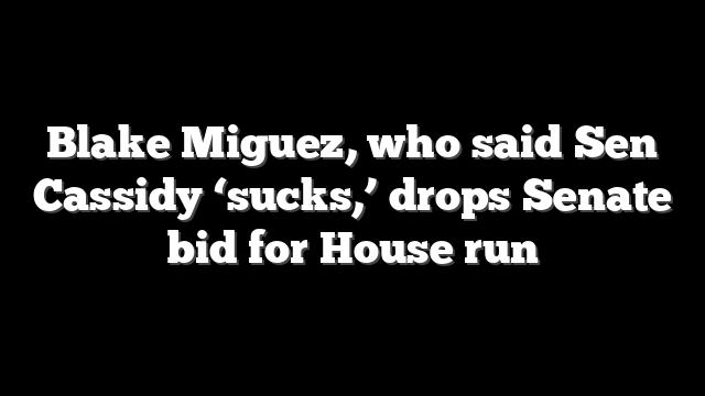 Blake Miguez, who said Sen Cassidy ‘sucks,’ drops Senate bid for House run