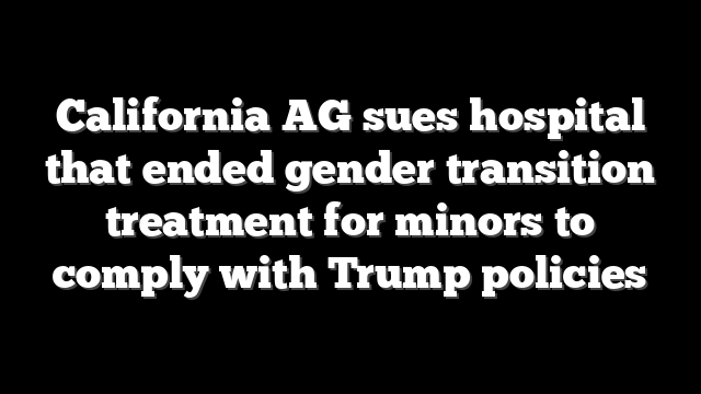 California AG sues hospital that ended gender transition treatment for minors to comply with Trump policies