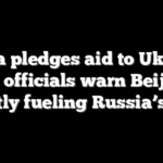 China pledges aid to Ukraine as US officials warn Beijing is quietly fueling Russia’s war