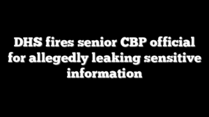 DHS fires senior CBP official for allegedly leaking sensitive information