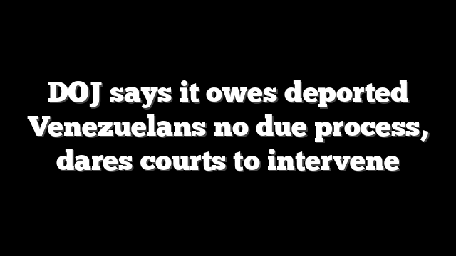 DOJ says it owes deported Venezuelans no due process, dares courts to intervene