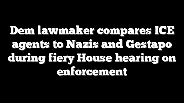 Dem lawmaker compares ICE agents to Nazis and Gestapo during fiery House hearing on enforcement