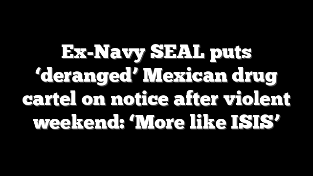 Ex-Navy SEAL puts ‘deranged’ Mexican drug cartel on notice after violent weekend: ‘More like ISIS’