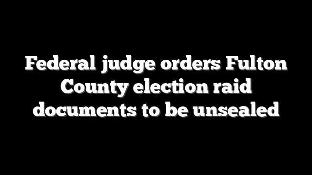 Federal judge orders Fulton County election raid documents to be unsealed