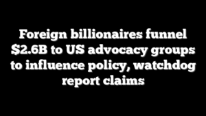 Foreign billionaires funnel $2.6B to US advocacy groups to influence policy, watchdog report claims