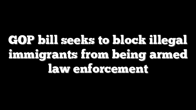 GOP bill seeks to block illegal immigrants from being armed law enforcement