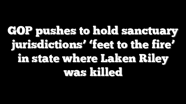 GOP pushes to hold sanctuary jurisdictions’ ‘feet to the fire’ in state where Laken Riley was killed