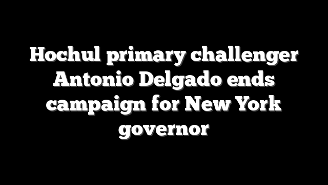 Hochul primary challenger Antonio Delgado ends campaign for New York governor