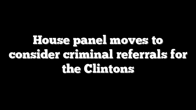 House panel moves to consider criminal referrals for the Clintons