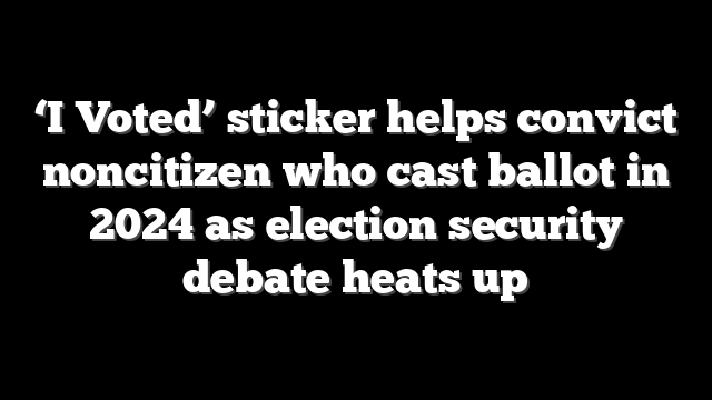 ‘I Voted’ sticker helps convict noncitizen who cast ballot in 2024 as election security debate heats up