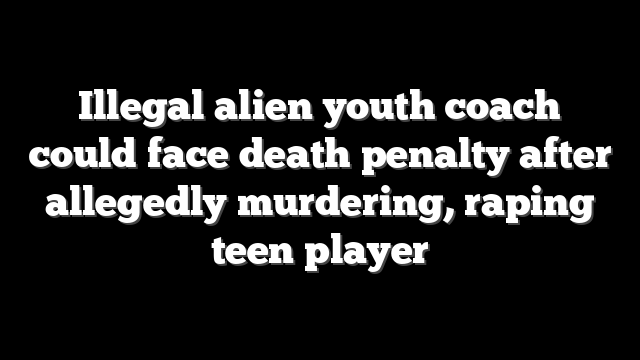 Illegal alien youth coach could face death penalty after allegedly murdering, raping teen player