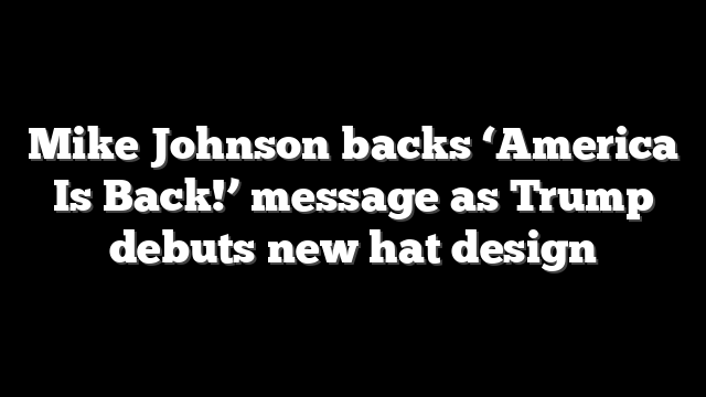 Mike Johnson backs ‘America Is Back!’ message as Trump debuts new hat design