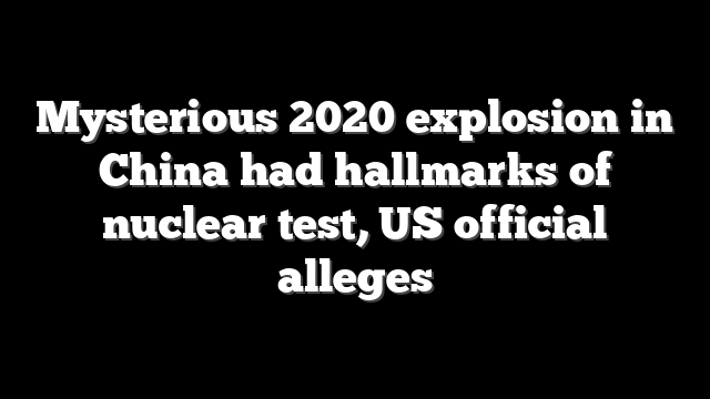 Mysterious 2020 explosion in China had hallmarks of nuclear test, US official alleges