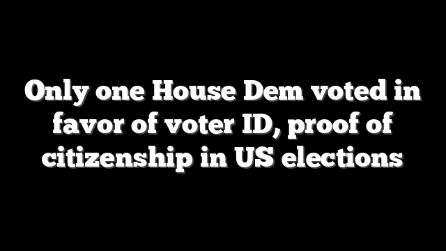 Only one House Dem voted in favor of voter ID, proof of citizenship in US elections