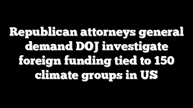 Republican attorneys general demand DOJ investigate foreign funding tied to 150 climate groups in US
