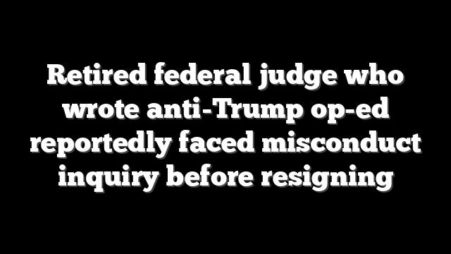 Retired federal judge who wrote anti-Trump op-ed reportedly faced misconduct inquiry before resigning