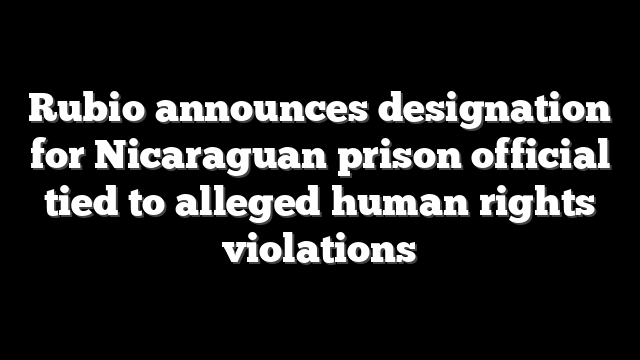 Rubio announces designation for Nicaraguan prison official tied to alleged human rights violations