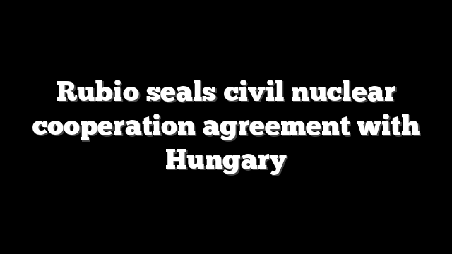 Rubio seals civil nuclear cooperation agreement with Hungary