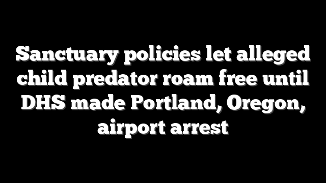 Sanctuary policies let alleged child predator roam free until DHS made Portland, Oregon, airport arrest