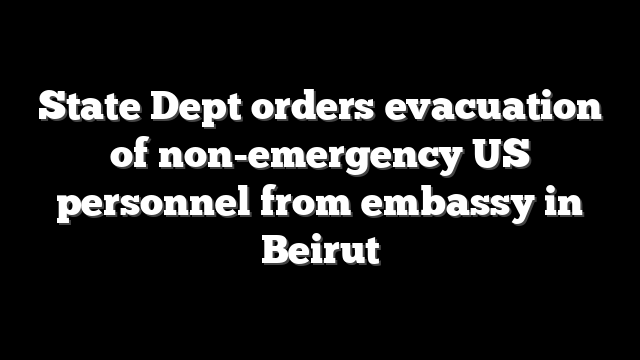 State Dept orders evacuation of non-emergency US personnel from embassy in Beirut