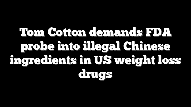 Tom Cotton demands FDA probe into illegal Chinese ingredients in US weight loss drugs