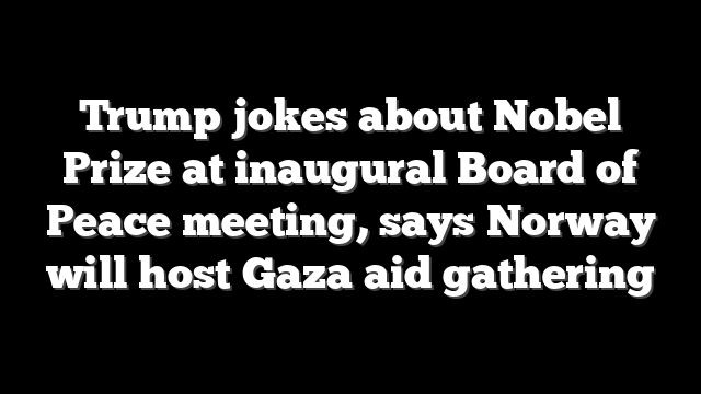 Trump jokes about Nobel Prize at inaugural Board of Peace meeting, says Norway will host Gaza aid gathering