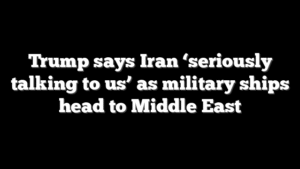 Trump says Iran ‘seriously talking to us’ as military ships head to Middle East