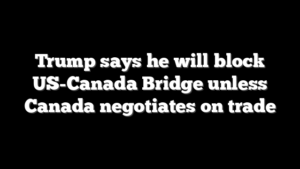 Trump says he will block US-Canada Bridge unless Canada negotiates on trade