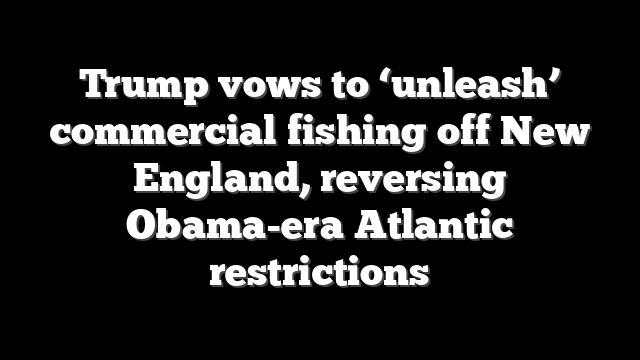 Trump vows to ‘unleash’ commercial fishing off New England, reversing Obama-era Atlantic restrictions