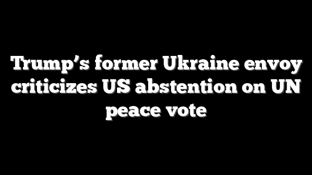 Trump’s former Ukraine envoy criticizes US abstention on UN peace vote
