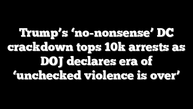 Trump’s ‘no-nonsense’ DC crackdown tops 10k arrests as DOJ declares era of ‘unchecked violence is over’