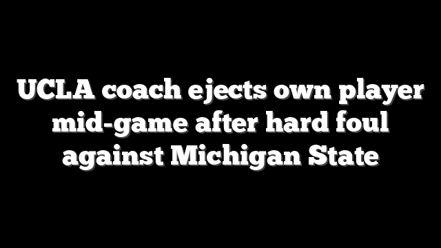 UCLA coach ejects own player mid-game after hard foul against Michigan State