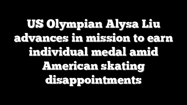 US Olympian Alysa Liu advances in mission to earn individual medal amid American skating disappointments