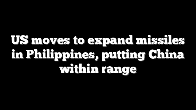 US moves to expand missiles in Philippines, putting China within range