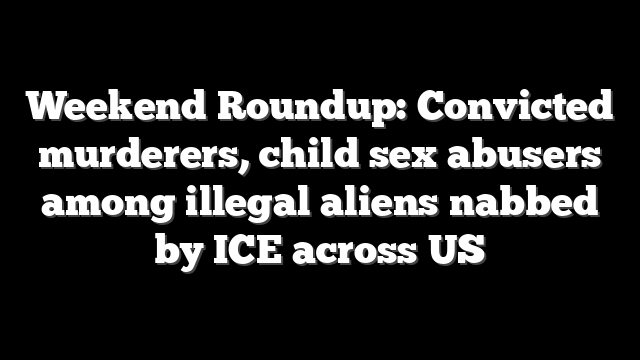 Weekend Roundup: Convicted murderers, child sex abusers among illegal aliens nabbed by ICE across US