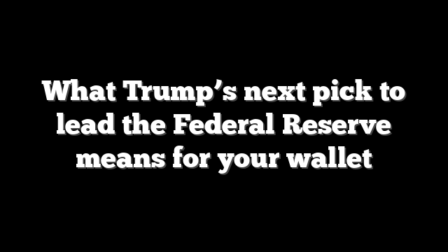 What Trump’s next pick to lead the Federal Reserve means for your wallet
