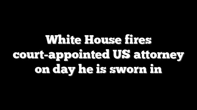 White House fires court-appointed US attorney on day he is sworn in