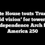 White House touts Trump’s ‘bold vision’ for towering Independence Arch for America 250