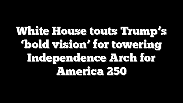 White House touts Trump’s ‘bold vision’ for towering Independence Arch for America 250