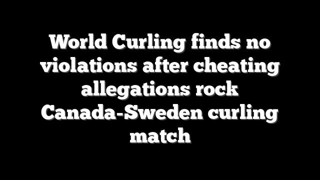 World Curling finds no violations after cheating allegations rock Canada-Sweden curling match